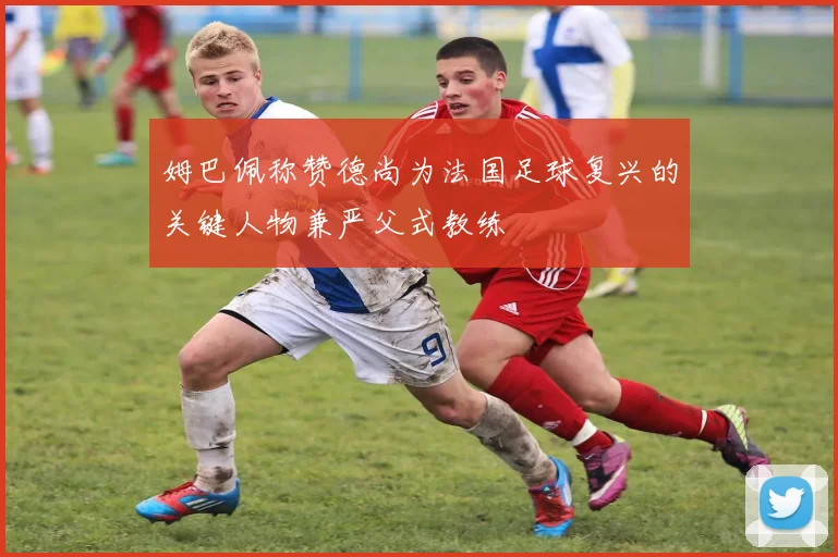 姆巴佩称赞德尚为法国足球复兴的关键人物兼严父式教练