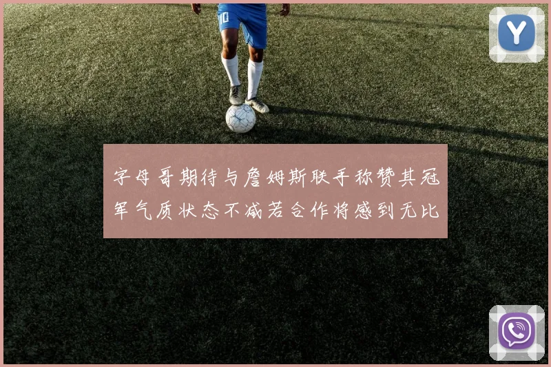 字母哥期待与詹姆斯联手称赞其冠军气质状态不减若合作将感到无比激动