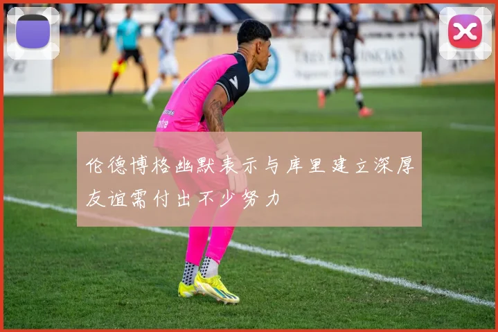 伦德博格幽默表示与库里建立深厚友谊需付出不少努力