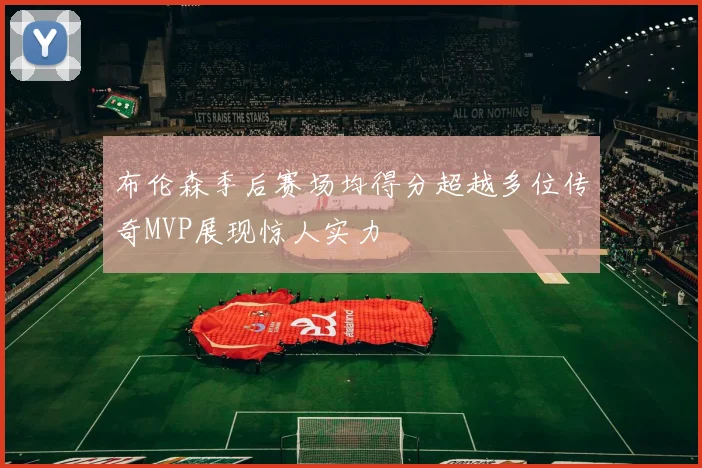 布伦森季后赛场均得分超越多位传奇MVP展现惊人实力