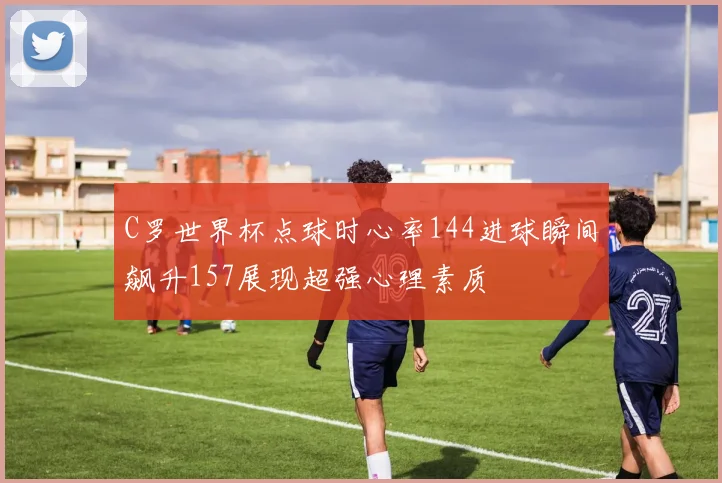 C罗世界杯点球时心率144进球瞬间飙升157展现超强心理素质