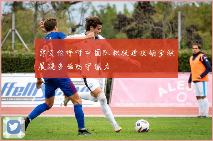 郭艾伦呼吁中国队积极进攻胡金秋展现多面防守能力