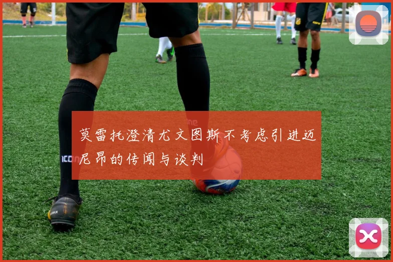 莫雷托澄清尤文图斯不考虑引进迈尼昂的传闻与谈判
