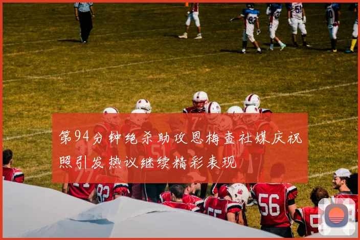 第94分钟绝杀助攻恩梅查社媒庆祝照引发热议继续精彩表现