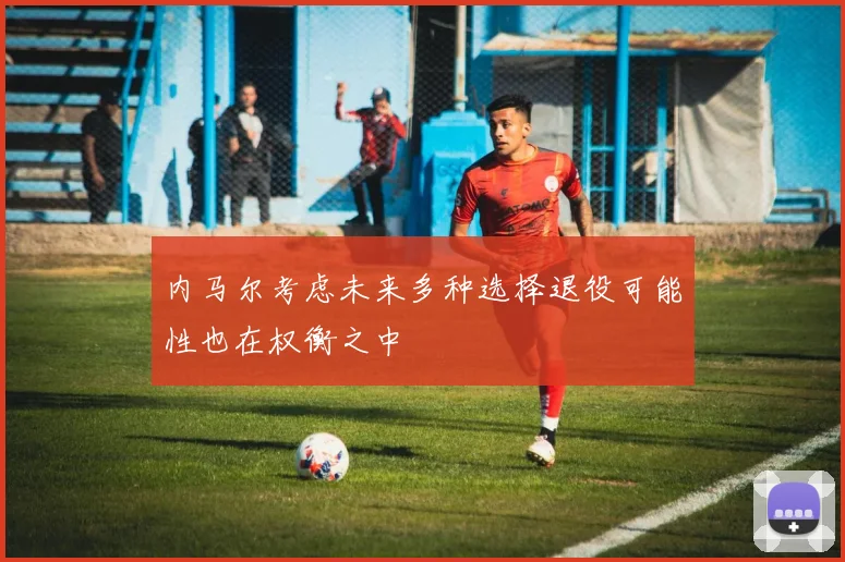内马尔考虑未来多种选择退役可能性也在权衡之中