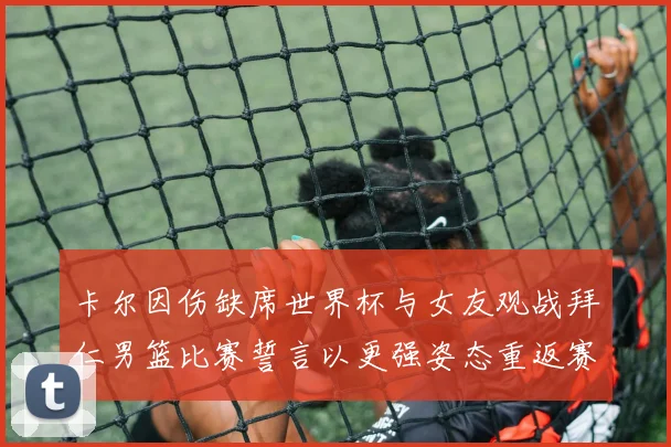 卡尔因伤缺席世界杯与女友观战拜仁男篮比赛誓言以更强姿态重返赛场