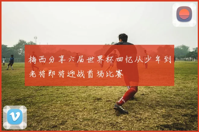 梅西分享六届世界杯回忆从少年到老将即将迎战首场比赛