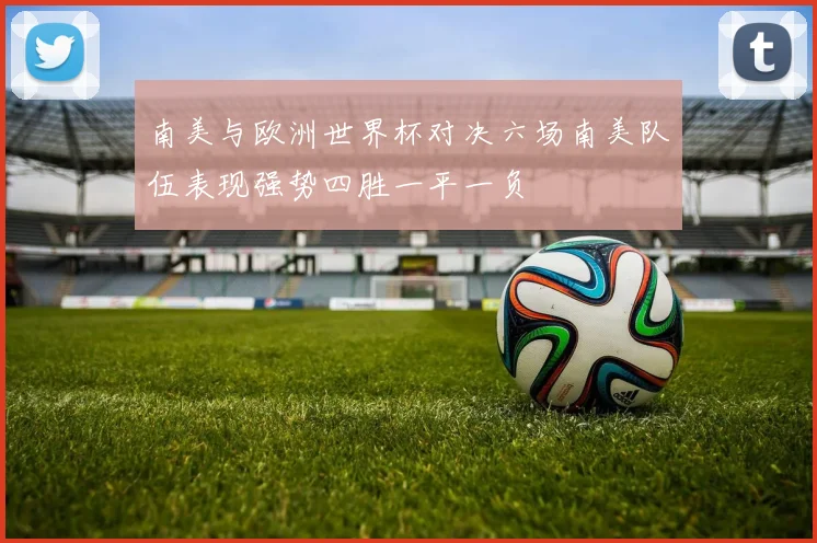 南美与欧洲世界杯对决六场南美队伍表现强势四胜一平一负